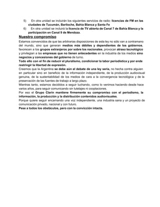 5) 

En  otra  unidad se  incluirán  los  siguientes  servicios  de  radio:  licencias  de  FM  en las
ciudades de Tucumán, Bariloche, Bahía Blanca y Santa Fe
6)  En  otra  unidad se  incluirá  la licencia de TV abierta  de Canal 7 de Bahía Blanca y la
participación en Canal 9 de Mendoza.

Nuestro compromiso
Estamos convencidos de que las arbitrarias disposiciones de esta ley no sólo van a contramano
del  mundo,  sino  que  generan  medios  más  débiles  y  dependientes  de  los  gobiernos,
favorecen  a  los  grupos  extranjeros  por sobre los nacionales, provocan atraso tecnológico
y  privilegian  a  las empresas que  no tienen  antecedentes  en  la  industria  de  los medios  sino
negocios y concesiones del gobierno de turno.
Todo  ello  con  el  fin de reducir el pluralismo, condicionar la labor periodística y por ende
restringir la libertad de expresión.
Creemos  que  la Argentina  se  debe  aún  el  debate  de  una  ley  seria,  no  hecha  contra  alguien
en  particular  sino  en  beneficio  de  la  información   independiente,  de  la  producción  audiovisual
genuina,  de  la  sustentabilidad  de  los  medios  de  cara  a  la  convergencia  tecnológica  y  de  la
preservación de las fuentes de trabajo a largo plazo.
Mientras   tanto,  estamos  decididos  a  seguir  luchando,  como  lo  venimos haciendo  desde  hace
varios años, para seguir comunicando sin tutelajes ni cooptaciones.
Por  eso   el  Grupo  Clarín  mantiene  firmemente  su  compromiso  con  el  periodismo,  la
información, la producción y la distribución contenidos audiovisuales.
Porque  quiere  seguir  encarnando  una  voz   independiente,  una  industria  sana  y  un  proyecto  de
comunicación privado, nacional y con futuro.
Pese a todos los obstáculos, pero con la convicción intacta.

 