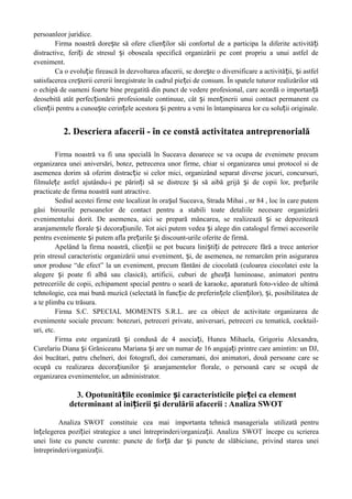 persoanleor juridice.
Firma noastră dore te să ofere clien ilor săi confortul de a participa la diferite activită iș ț ț
distractive, feri i de stresul i oboseala specifică organizării pe cont propriu a unui astfel deț ș
eveniment.
Ca o evolu ie firească în dezvoltarea afacerii, se dore te o diversificare a activită ii, i astfelț ș ț ș
satisfacerea cre terii cererii înregistrate în cadrul pie ei de consum. În spatele tuturor realizărilor stăș ț
o echipă de oameni foarte bine pregatită din punct de vedere profesional, care acordă o importan ăț
deosebită atât perfec ionării profesionale continuue, cât i men inerii unui contact permanent cuț ș ț
clien ii pentru a cunoa te cerin ele acestora i pentru a veni în întampinarea lor cu solu ii originale.ț ș ț ș ț
2. Descriera afacerii - în ce constă activitatea antreprenorială
Firma noastră va fi una specială în Suceava deoarece se va ocupa de evenimete precum
organizarea unei aniversări, botez, petrecerea unor firme, chiar si organizarea unui protocol si de
asemenea dorim să oferim distrac ie si celor mici, organizând separat diverse jocuri, concursuri,ț
filmule e astfel ajutându-i pe părin i să se distreze i să aibă grijă i de copii lor, pre urileț ț ș ș ț
practicate de firma noastră sunt atractive.
Sediul acestei firme este localizat în ora ul Suceava, Strada Mihai , nr 84 , loc în care putemș
găsi birourile persoanelor de contact pentru a stabili toate detaliile necesare organizării
evenimentului dorit. De asemenea, aici se prepară mâncarea, se realizează i se depoziteazăș
aranjamentele florale i decora iunile. Tot aici putem vedea i alege din catalogul firmei accesorileș ț ș
pentru evenimente i putem afla pre urile i discount-urile oferite de firmă.ș ț ș
Apelând la firma noastră, clien ii se pot bucura lini ti i de petrecere fără a trece anteriorț ș ț
prin stresul caracteristic organizării unui eveniment, i, de asemenea, ne remarcăm prin asigurareaș
unor produse “de efect” la un eveniment, precum făntăni de ciocolată (culoarea ciocolatei este la
alegere i poate fi albă sau clasică), artificii, cuburi de ghea ă luminoase, animatori pentruș ț
petreceriile de copii, echipament special pentru o seară de karaoke, aparatură foto-video de ultimă
tehnologie, cea mai bună muzică (selectată în func ie de preferin ele clien ilor), i, posibilitatea deț ț ț ș
a te plimba cu trăsura.
Firma S.C. SPECIAL MOMENTS S.R.L. are ca obiect de activitate organizarea de
evenimente sociale precum: botezuri, petreceri private, aniversari, petreceri cu tematică, cocktail-
uri, etc.
Firma este organizată i condusă de 4 asocia i, Hunea Mihaela, Grigoriu Alexandra,ș ț
Curelariu Diana i Grăniceanu Mariana i are un numar deș ș 16 angaja i printre care amintim: un DJ,ț
doi bucătari, patru chelneri, doi fotografi, doi cameramani, doi animatori, două persoane care se
ocupă cu realizarea decora iunilor i aranjamentelor florale, o persoană care se ocupă deț ș
organizarea evenimentelor, un administrator.
3. Opotunită ile econimice i caracteristicile pie ei ca elementț ș ț
determinant al ini ierii i derulării afacerii : Analiza SWOTț ș
Analiza SWOT constituie cea mai importanta tehnică manageriala utilizată pentru
în elegerea pozi iei strategice a unei întreprinderi/organiza ii. Analizaț ț ț SWOT începe cu scrierea
unei liste cu puncte curente: puncte de for ă dar i puncte de slăbiciune,ț ș privind starea unei
întreprinderi/organiza ii.ț
 