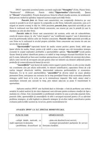 SWOT reprezintă acronimul pentru cuvintele engleze tiș "Strengthts" (Forte, Puncte forte),
"Weaknesses" (Slăbiciuni, Puncte slabe), "Opportunities" (Oportunită i, anse)ț Ș
iș "Threats" (Amenin ări). Primele două privesc firma i reflectă situa ia acesteia, iar următoareleț ș ț
două privesc mediul i oglindesc impactul acestuia asupra activită ii firmei.ș ț
Punctele forte ale firmei sunt caracteristici sau competen e distinctive pe careț
aceasta le posedă la un nivel superior în compara ie cu alte firme, îndeosebi concurente, ceea ce îiț
asigură un anumit avantaj în fa a lor. Altfel prezentat,ț punctele forte, reprezintă activită i pe careț
firma le realizează mai bine decât firmele concurente, sau resurse pe care le posedă i care leș
depa esc pe cele ale altor firme.ș
Punctele slabe ale firmei sunt caracteristici ale acesteia, ariile sale de vulnerabilitate,
zonele de resurse sărace, iș alte "valori negative" sau "condi ionări negative" care îi determină unț
nivel de performan e inferior celor ale firmelor concurente.ț Punctele slabe reprezintă activită i peț
care firma nu le realizează la nivelul propriu celorlalte firme concurente sau resurse de care are
nevoie dar nu le posedă.
"Oportunită ile"ț reprezintă factori de mediu externi pozitivi pentru firmă, altfel spus
anse oferite de mediu, firmei, pentru a- i stabili o noua strategie sau a- i reconsidera strategiaș ș ș
existentă în scopul exploatării profitabile a oportunită ilor apărute.ț "Oportunită i"ț există pentru
fiecare firmă i trebuie identificate pentru a se stabili la timp strategia necesară fructificării lor sauș
pot fi create, îndeosebi pe baza unor rezultate spectaculoase ale activită ilor de cercetare-dezvoltare,ț
adică a unor inovări de anvergură care pot genera chiar noi industrii sau domenii adi ionale pentruț
produc ia i comercializarea de bunuri i servicii.ț ș ș
"Amenin ările"ț sunt factori de mediu externi negativi pentru firmă, cu alte cuvinte situa iiț
sau evenimente care pot afecta nefavorabil, în măsură semnificativă, capacitatea firmei de a- iș
realiza integral obiectivele stabilite, determinând reducerea performan elor ei economico-ț
financiare. Ca i în cazul oportunită ilor, "ș ț amenin ări"ț de diverse naturi i cauze pândescș
permanent firma, anticiparea sau sesizarea lor la timp permi ând firmei să- i reconsidere planurileț ș
strategice astfel încat să le evite sau sa le minimalizeze impactul. Mai mult, atunci când o
amenin are iminentă este sesizată la timp, prin măsuri adecvate ea poate fi transformată înț
oportunitate.
Aplicarea analizei SWOT este facilitată dacă se folose teș o listă de probleme care trebuie
urmărite în cadrul analizei i ale căror răspunsuri sunt relevante pentru evaluarea situa iei de fapt aș ț
mediului i a firmei. Este recomandabil ca problemele urmărite în ceea ce prive te punctele forte,ș ș
punctele slabe, oportunită ile i amenin ările să aibă o anvergură necesară pentru a fi cu adevăratț ș ț
probleme strategice, să aibă legătură cu planurile strategice iș să ofere indicii semnificative pentru
evaluarea judiciozită ii acestora i, la nevoie, pentru reconsiderarea lor.ț ș
ANALIZA SWOT LA S.C. SPECIAL MOMENTS S.R.L.
PUNCTE TARI
- echipă tânără, motivată, cu
studii superioare în domeniu;
- posibilitatea diversificarii iș
OPORTUNITĂ IȚ
- piata este deschisă la noi servicii;
- avantajul personalizării pachetelor de servicii
furnizate clien ilor;ț
 