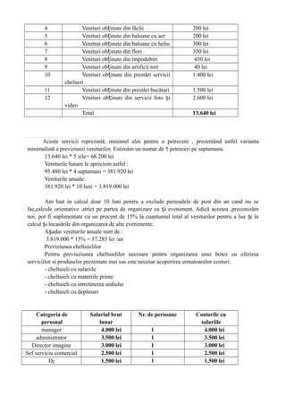 4 Venituri ob inute din făcliiț 200 lei
5 Venituri ob inute din baloane cu aerț 200 lei
6 Venitrui ob inute din baloane cu heliuț 300 lei
7 Venituri ob inute din floriț 350 lei
8 Venituri ob inute din împodobiriț 450 lei
9 Venituri ob inute din artificii tortț 40 lei
10 Venituri ob inute din prestări serviciiț
chelneri
1.400 lei
11 Venituri ob inute din prestări bucătariț 1.500 lei
12 Venituri ob inute din servicii foto iț ș
video
2.600 lei
Total 13.640 lei
Aceste servicii reprezintă, minimul ales pentru o petrecere , prezentând astfel varianta
minimalistă a previziunii veniturilor. Estimăm un numar de 5 petreceri pe saptamana.
13.640 lei * 5 zile= 68.200 lei
Veniturile lunare le apreciem astfel :
95.480 lei * 4 saptamani = 381.920 lei
Veniturile anuale:
381.920 lei * 10 luni = 3.819.000 lei
Am luat in calcul doar 10 luni pentru a exclude perioadele de post din an cand nu se
fac,calcule orientative ,strict pe partea de organizare ca i eveniment. Adică acestea ,preconizămș
noi, pot fi suplimentate cu un procent de 15% la cuantumul total al veniturilor pentru a lua i înș
calcul i încasările din organizarea de alte evenimente.ș
A adar veniturile anuale sunt de :ș
3.819.000 * 15% = 57.285 lei /an
Previziunea cheltuielilor
Pentru previuziunea cheltuielilor necesare pentru organizarea unui botez cu oferirea
serviciilor si produselor prezentate mai sus este necesar acoperirea urmatoarelor costuri:
- cheltuieli cu salariile
- cheltuieli cu materiile prime
- cheltuieli cu intretinerea sediului
- cheltuieli cu deplasari
Categoria de
personal
Salariul brut
lunar
Nr. de persoane Costurile cu
salariile
manager 4.000 lei 1 4.000 lei
administrator 3.500 lei 1 3.500 lei
Director imagine 3.000 lei 1 3.000 lei
Sef serviciu comercial 2.500 lei 1 2.500 lei
Dj 1.500 lei 1 1.500 lei
 