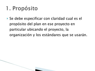 Se debe especificar con claridad cual es el propósito del plan en ese proyecto en particular ubicando el proyecto, la organización y los estándares que se usarán. 
