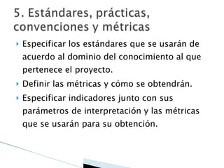 Especificar los estándares que se usarán de acuerdo al dominio del conocimiento al que pertenece el proyecto. Definir las métricas y cómo se obtendrán. Especificar indicadores junto con sus parámetros de interpretación y las métricas que se usarán para su obtención. 