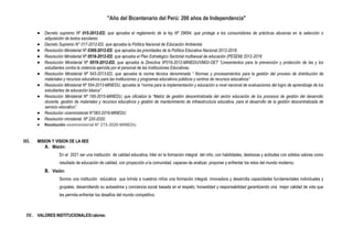 "Año del Bicentenario del Perú: 200 años de Independencia"
 Decreto supremo Nº 015-2012-ED, que aprueba el reglamento de la ley Nº 29694, que protege a los consumidores de prácticas abusivas en la selección o
adquisición de textos escolares.
 Decreto Supremo N° 017-2012-ED, que aprueba la Política Nacional de Educación Ambiental.
 Resolución Ministerial Nº 0369-2012-ED, que aprueba las prioridades de la Política Educativa Nacional 2012-2018.
 Resolución Ministerial Nº 0518-2012-ED, que aprueba el Plan Estratégico Sectorial multianual de educación (PESEM) 2012-2018
 Resolución Ministerial Nº 0519-2012-ED, que aprueba la Directiva Nº019-2012-MINEDU/VMGI-OET “Lineamientos para la prevención y protección de las y los
estudiantes contra la violencia ejercida por el personal de las Instituciones Educativas.
 Resolución Ministerial Nº 543-2013-ED, que aprueba la norma técnica denominada “ Normas y procesamientos para la gestión del proceso de distribución de
materiales y recursos educativos para las instituciones y programas educativos públicos y centros de recursos educativos”
 Resolución Ministerial Nº 554-2013-MINEDU, aprueba la “norma para la implementación y educación a nivel nacional de evaluaciones del logro de aprendizaje de los
estudiantes de educación básica”.
 Resolución Ministerial Nº 195-2015-MINEDU, que oficializa la “Matriz de gestión descentralizada del sector educación de los procesos de gestión del desarrollo
docente, gestión de materiales y recursos educativos y gestión de mantenimiento de infraestructura educativa, para el desarrollo de la gestión descentralizada de
servicio educativo”.
 Resolución viceministerial N°083-2019-MINEDU
 Resolución ministerial Nº 220-2020.
 Resolución viceministerial N° 273-2020-MINEDU.
III. MISION Y VISION DE LA IIEE
A. Misión:
En el 2021 ser una institución de calidad educativa, líder en la formación integral del niño, con habilidades, destrezas y actitudes con sólidos valores como
resultado de educación de calidad, con proyección a la comunidad, capaces de analizar, proponer y enfrentar los retos del mundo moderno.
B. Visión:
Somos una institución educativa que brinda a nuestros niños una formación integral, innovadora y desarrolla capacidades fundamentales individuales y
grupales, desarrollando su autoestima y conciencia social basada en el respeto, honestidad y responsabilidad garantizando una mejor calidad de vida que
les permita enfrentar los desafíos del mundo competitivo.
IV. VALORES INSTITUCIONALESValores:
 