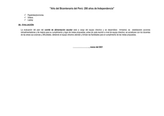 "Año del Bicentenario del Perú: 200 años de Independencia"
 Papelotes/plumones.
 Videos.
 Laptop
XII.- EVALUACIÓN
La evaluación del plan del comité de alimentación escolar está a cargo del equipo directivo y se desarrollara trimestral, se establecerán acciones
retroalimentadoras y de mejora para su cumplimiento y logro de metas propuestas, antes de cada reunión a nivel de equipo directivo, se socializara con los docentes
de las áreas sus avances y dificultades, debiendo el equipo directivo atender y brindar las facilidades para el cumplimiento de las metas propuestas.
………………………., marzo del 2021
 