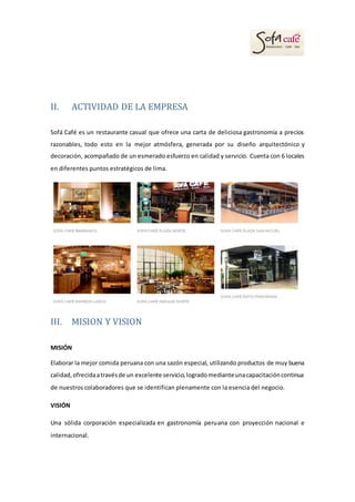 II. ACTIVIDAD DE LA EMPRESA
Sofá Café es un restaurante casual que ofrece una carta de deliciosa gastronomía a precios
razonables, todo esto en la mejor atmósfera, generada por su diseño arquitectónico y
decoración, acompañado de un esmerado esfuerzo en calidad y servicio. Cuenta con 6 locales
en diferentes puntos estratégicos de lima.
III. MISION Y VISION
MISIÓN
Elaborar la mejor comida peruana con una sazón especial, utilizando productos de muy buena
calidad,ofrecidaatravésde un excelente servicio,logradomedianteunacapacitacióncontinua
de nuestros colaboradores que se identifican plenamente con la esencia del negocio.
VISIÓN
Una sólida corporación especializada en gastronomía peruana con proyección nacional e
internacional.
 