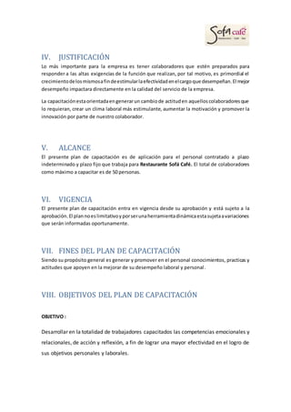 IV. JUSTIFICACIÓN
Lo más importante para la empresa es tener colaboradores que estén preparados para
responder a las altas exigencias de la función que realizan, por tal motivo, es primordial el
crecimientodelosmismosafindeestimularlaefectividadenelcargoque desempeñan.El mejor
desempeño impactara directamente en la calidad del servicio de la empresa.
La capacitaciónestaorientadaengenerarun cambiode actituden aquelloscolaboradoresque
lo requieran, crear un clima laboral más estimulante, aumentar la motivación y promover la
innovación por parte de nuestro colaborador.
V. ALCANCE
El presente plan de capacitación es de aplicación para el personal contratado a plazo
indeterminado y plazo fijo que trabaja para Restaurante Sofá Café. El total de colaboradores
como máximo a capacitar es de 50 personas.
VI. VIGENCIA
El presente plan de capacitación entra en vigencia desde su aprobación y está sujeto a la
aprobación.El plannoeslimitativoyporserunaherramientadinámicaestasujetaavariaciones
que serán informadas oportunamente.
VII. FINES DEL PLAN DE CAPACITACIÓN
Siendo su propósito general es generar y promover en el personal conocimientos, practicas y
actitudes que apoyen en la mejorar de su desempeño laboral y personal.
VIII. OBJETIVOS DEL PLAN DE CAPACITACIÓN
OBJETIVO :
Desarrollar en la totalidad de trabajadores capacitados las competencias emocionales y
relacionales, de acción y reflexión, a fin de lograr una mayor efectividad en el logro de
sus objetivos personales y laborales.
 