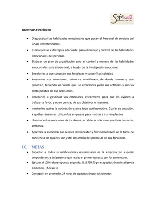 OBJETIVOS ESPECÍFICOS
 Diagnosticar las habilidades emocionales que posee el Personal de servicio del
Grupo entretenedores.
 Establecer las estrategias adecuadas para el manejo y control de las habilidades
emocionales del personal.
 Elaborar un plan de capacitación para el control y manejo de las habilidades
emocionales para el personal, a través de la inteligencia emocional.
 Enseñarles a que conozcan sus fortalezas y su perfil psicológico
 Mostrarles sus emociones, cómo se manifiestan, de dónde vienen y qué
provocan, teniendo en cuenta que sus emociones guían sus actitudes y son las
protagonistas de sus decisiones.
 Enseñarles a gestionar sus emociones eficazmente para que los ayuden a
trabajar a favor, y no en contra, de sus objetivos e intereses.
 mostrarles qué es la motivación y sobre todo qué los motiva. Cuáles su vocación.
Y qué herramientas utilizan las empresas para motivar a sus empleados
 Reconocer las emociones de los demás, establecerrelaciones positivas con otras
personas.
 Aprender a aumentar sus niveles de bienestar y felicidad a través de la toma de
conciencia de quiénes son y del desarrollo del potencial de sus fortalezas.
IX. METAS
 Capacitar a todos lo colaboradores seleccionados de la empresa con especial
preponderancia del personal que realiza el primer contacto con los comensales.
 Ejecutaral 100% el presupuestoasignado: S/.8,759.40 paracapacitacióneninteligencia
emocional. (Anexo 1)
 Conseguir, en promedio, 24 horas de capacitación por colaborador.
 