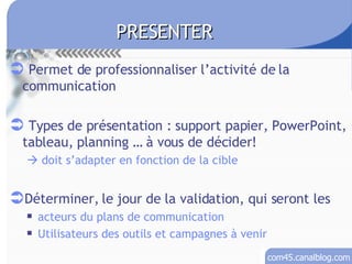 Permet de professionnaliser l’activité de la communication Types de présentation : support papier, PowerPoint, tableau, planning … à vous de décider!   doit s’adapter en fonction de la cible Déterminer, le jour de la validation, qui seront les  acteurs du plans de communication Utilisateurs des outils et campagnes à venir PRESENTER 