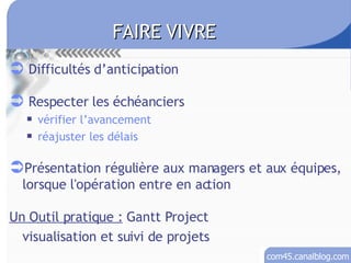 Difficultés d’anticipation Respecter les échéanciers vérifier l’avancement réajuster les délais Présentation régulière aux managers et aux équipes, lorsque l'opération entre en action Un Outil pratique :  Gantt Project visualisation et suivi de projets FAIRE VIVRE 