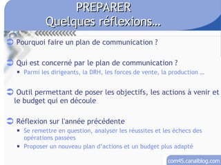 PREPARER Quelques réflexions… Pourquoi faire un plan de communication ? Qui est concerné par le plan de communication ? Parmi les dirigeants, la DRH, les forces de vente, la production …  Outil permettant de poser les objectifs, les actions à venir et le budget qui en découle Réflexion sur l'année précédente Se remettre en question, analyser les réussites et les échecs des opérations passées Proposer un nouveau plan d’actions et un budget plus adapté 