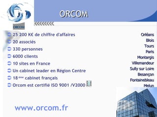 ORCOM 25 200 K€ de chiffre d'affaires 20 associés 330 personnes 6000 clients 10 sites en France Un cabinet leader en Région Centre  18  ème  cabinet français Orcom est certifié ISO 9001 /V2000 Orléans Blois Tours Paris Montargis Villemandeur Sully sur Loire Besançon Fontainebleau Melun www.orcom.fr 