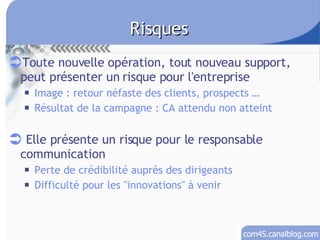 Risques Toute nouvelle opération, tout nouveau support, peut présenter un risque pour l'entreprise Image : retour néfaste des clients, prospects … Résultat de la campagne : CA attendu non atteint Elle présente un risque pour le responsable communication Perte de crédibilité auprès des dirigeants Difficulté pour les &quot;innovations&quot; à venir 