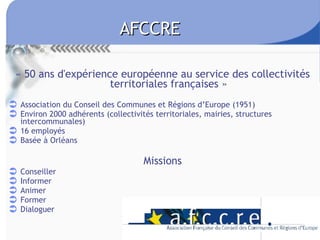 AFCCRE « 50 ans d'expérience européenne au service des collectivités territoriales françaises » Association du Conseil des Communes et Régions d’Europe (1951) Environ 2000 adhérents (collectivités territoriales, mairies, structures intercommunales) 16 employés Basée à Orléans Missions Conseiller Informer Animer Former Dialoguer 