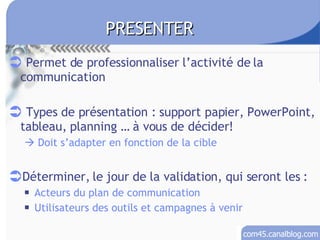Permet de professionnaliser l’activité de la communication Types de présentation : support papier, PowerPoint, tableau, planning … à vous de décider!   Doit s’adapter en fonction de la cible Déterminer, le jour de la validation, qui seront les : Acteurs du plan de communication Utilisateurs des outils et campagnes à venir PRESENTER 