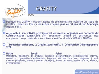 GRAFITY Pourquoi Pas  Grafity  ?! est une agence de communication intégrant un studio de création, basée sur  Fleury les Aubrais depuis plus de 30 ans et sur Montargis depuis 2 ans. Aujourd'hui, son activité principale est de créer et organiser des concepts de Communication publicitaire  afin d'optimiser l'image des entreprises, des marques ou des produits dans un univers créatif et durable WEB MULTIMÉDIA. 1 Directrice artistique, 2 Graphistes/créatifs, 1 Conceptrice Développement WEB. Notre Savoir Faire :  Marketing, lancement de produits, publicité, documentation, communication interne, conseil et organisation d’événements, Logotype, dépliant, brochure, magazine, journal interne, plaquette, annonce presse, packaging, étude de forme, stand, affiche, édition, événementiel... 
