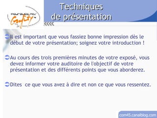 Techniques de présentation Il est important que vous fassiez bonne impression dès le début de votre présentation; soignez votre introduction ! Au cours des trois premières minutes de votre exposé, vous devez informer votre auditoire de l'objectif de votre présentation et des différents points que vous aborderez. Dites  ce que vous avez à dire et non ce que vous ressentez. 