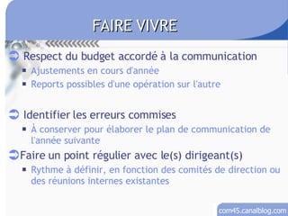 Respect du budget accordé à la communication Ajustements en cours d'année Reports possibles d'une opération sur l'autre Identifier les erreurs commises À conserver pour élaborer le plan de communication de l'année suivante Faire un point régulier avec le(s) dirigeant(s) Rythme à définir, en fonction des comités de direction ou des réunions internes existantes FAIRE VIVRE 