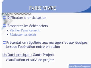 Difficultés d’anticipation Respecter les échéanciers Vérifier l’avancement Réajuster les délais Présentation régulière aux managers et aux équipes, lorsque l'opération entre en action Un Outil pratique :  Gantt Project visualisation et suivi de projets FAIRE VIVRE 