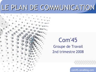 LE PLAN DE COMMUNICATION Com'45 Groupe de Travail 2nd trimestre 2008 