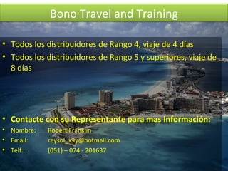 Todos los distribuidores de Rango 4, viaje de 4 días Todos los distribuidores de Rango 5 y superiores, viaje de 8 días Contacte con su Representante para mas Información: Nombre:  Robert Franklin Email:  reysol_x9y@hotmail.com  Telf.:  (051) – 074 - 201637 Bono Travel and Training 