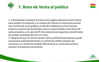 7. Bono de Venta al publico
1. El distribuidorcomparte el enlace de la página web personalal cliente
para comprar el producto,y la compra del cliente se compra de acuerdo
con el precio de venta publica,en donde la diferencia entre el precio
publicoy el precio de distribuidor,dará al recomendadorcomo bono de
venta al publico,y el valor de PV del producto corresponde al rendimiento
de compra anticipadadel mes en curso.
2. Después de que el cliente compre cierta cantidadde productos, puede
actualizarseautomáticamentea un cliente de calidad.Después de
actualizara un cliente de calidad,disfrutará de un cierto descuento al
comprar el productonuevamente.
 