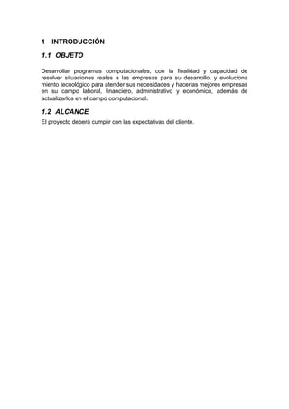1 INTRODUCCIÓN
1.1 OBJETO
Desarrollar programas computacionales, con la finalidad y capacidad de
resolver situaciones reales a las empresas para su desarrollo, y evoluciona
miento tecnológico para atender sus necesidades y hacerlas mejores empresas
en su campo laboral, financiero, administrativo y económico, además de
actualizarlos en el campo computacional.
1.2 ALCANCE.
El proyecto deberá cumplir con las expectativas del cliente.
 