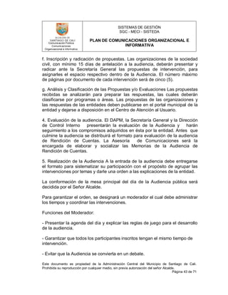 SISTEMAS DE GESTIÓN
SGC - MECI - SISTEDA
PLAN DE COMUNICACIONES ORGANIZACIONAL E
INFORMATIVA
Comunicación Pública
Comunicaciones
Organizacional e informativa
Este documento es propiedad de la Administración Central del Municipio de Santiago de Cali.
Prohibida su reproducción por cualquier medio, sin previa autorización del señor Alcalde.
Página 43 de 71
f. Inscripción y radicación de propuestas. Las organizaciones de la sociedad
civil, con mínimo 15 días de antelación a la audiencia, deberán presentar y
radicar ante la Secretaría General las propuestas de intervención, para
asignarles el espacio respectivo dentro de la Audiencia. El número máximo
de páginas por documento de cada intervención será de cinco (5).
g. Análisis y Clasificación de las Propuestas y/o Evaluaciones Las propuestas
recibidas se analizarán para preparar las respuestas, las cuales deberán
clasificarse por programas o áreas. Las propuestas de las organizaciones y
las respuestas de las entidades deben publicarse en el portal municipal de la
entidad y dejarse a disposición en el Centro de Atención al Usuario.
4. Evaluación de la audiencia. El DAPM, la Secretaría General y la Dirección
de Control Interno presentarán la evaluación de la Audiencia y harán
seguimiento a los compromisos adquiridos en ésta por la entidad. Antes que
culmine la audiencia se distribuirá el formato para evaluación de la audiencia
de Rendición de Cuentas. La Asesoría de Comunicaciones será la
encargada de elaborar y socializar las Memorias de la Audiencia de
Rendición de Cuentas.
5. Realización de la Audiencia A la entrada de la audiencia debe entregarse
el formato para sistematizar su participación con el propósito de agrupar las
intervenciones por temas y darle una orden a las explicaciones de la entidad.
La conformación de la mesa principal del día de la Audiencia pública será
decidida por el Señor Alcalde.
Para garantizar el orden, se designará un moderador el cual debe administrar
los tiempos y coordinar las intervenciones.
Funciones del Moderador:
- Presentar la agenda del día y explicar las reglas de juego para el desarrollo
de la audiencia.
- Garantizar que todos los participantes inscritos tengan el mismo tiempo de
intervención.
- Evitar que la Audiencia se convierta en un debate.
 