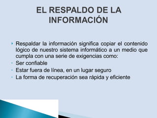 Respaldar la información significa copiar el contenido lógico de nuestro sistema informático a un medio que cumpla con una serie de exigencias como: Ser confiable Estar fuera de línea, en un lugar seguro La forma de recuperación sea rápida y eficiente 