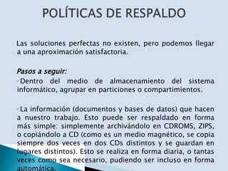 Las soluciones perfectas no existen, pero podemos llegar a una aproximación satisfactoria. Pasos a seguir: Dentro del medio de almacenamiento del sistema informático, agrupar en particiones o compartimientos. La información (documentos y bases de datos) que hacen a nuestro trabajo. Esto puede ser respaldado en forma más simple: simplemente archivándolo en CDROMS, ZIPS, o copiándolo a CD (como es un medio magnético, se copia siempre dos veces en dos CDs distintos y se guardan en lugares distintos). Esto se realiza en forma diaria, o tantas veces como sea necesario, pudiendo ser incluso en forma automática. 