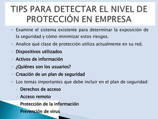 Examine el sistema existente para determinar la exposición de la seguridad y cómo minimizar estos riesgos. Analice qué clase de protección utiliza actualmente en su red.  Dispositivos utilizados Activos de información ¿Quiénes son los usuarios?   Creación de un plan de seguridad Los temas importantes que debe incluir en el plan de seguridad:  Derechos de acceso Acceso remoto Protección de la información Prevención de virus 