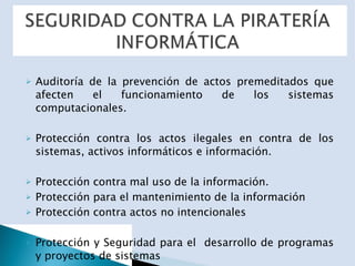 Auditoría de la prevención de actos premeditados que afecten el funcionamiento de los sistemas computacionales. Protección contra los actos ilegales en contra de los sistemas, activos informáticos e información. Protección contra mal uso de la información. Protección para el mantenimiento de la información Protección contra actos no intencionales Protección y Seguridad para el  desarrollo de programas y proyectos de sistemas 
