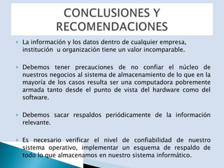 La información y los datos dentro de cualquier empresa, institución  u organización tiene un valor incomparable.  Debemos tener precauciones de no confiar el núcleo de nuestros negocios al sistema de almacenamiento de lo que en la mayoría de los casos resulta ser una computadora pobremente armada tanto desde el punto de vista del hardware como del software. Debemos sacar respaldos periódicamente de la información relevante. Es necesario verificar el nivel de confiabilidad de nuestro sistema operativo, implementar un esquema de respaldo de todo lo que almacenamos en nuestro sistema informático. 