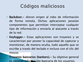 Backdoor.-  dieron origen al robo de información de forma remota. Dichas aplicaciones poseían componentes que permitían interceptar cualquier tipo de información y enviarla al atacante a través de la red. Keylogger.-  Estas aplicaciones son troyanos y se caracterizan por poseer la capacidad de capturar y monitorear, de manera oculta, todo aquello que se escribe a través del teclado e incluso con el clic del mouse. Troyanos bancarios (bankers).-  Su objetivo general es obtener información bancaria de los usuarios. 