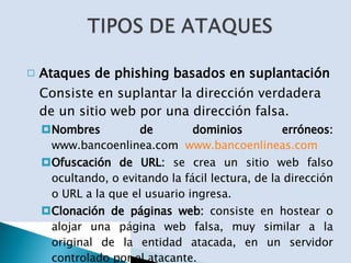 Ataques de phishing basados en suplantación Consiste en suplantar la dirección verdadera de un sitio web por una dirección falsa.   Nombres de dominios erróneos:  www.bancoenlinea.com  www.bancoenlineas.com Ofuscación de URL:  se crea un sitio web falso ocultando, o evitando la fácil lectura, de la dirección o URL a la que el usuario ingresa. Clonación de páginas web:  consiste en hostear o alojar una página web falsa, muy similar a la original de la entidad atacada, en un servidor controlado por el atacante. 