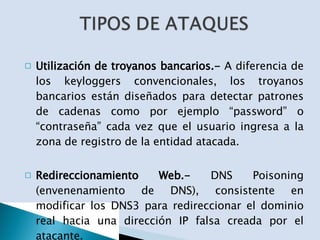 Utilización de troyanos bancarios.-  A diferencia de los keyloggers convencionales, los troyanos bancarios están diseñados para detectar patrones de cadenas como por ejemplo “password” o “contraseña” cada vez que el usuario ingresa a la zona de registro de la entidad atacada. Redireccionamiento Web.-  DNS Poisoning (envenenamiento de DNS), consistente en modificar los DNS3 para redireccionar el dominio real hacia una dirección IP falsa creada por el atacante. 