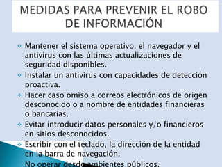 Mantener el sistema operativo, el navegador y el antivirus con las últimas actualizaciones de seguridad disponibles. Instalar un antivirus con capacidades de detección proactiva. Hacer caso omiso a correos electrónicos de origen desconocido o a nombre de entidades financieras o bancarias. Evitar introducir datos personales y/o financieros en sitios desconocidos. Escribir con el teclado, la dirección de la entidad en la barra de navegación. No operar desde ambientes públicos. Verificar las medidas de seguridad del sitio web. Utilizar claves fuertes. 