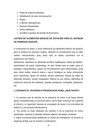 10
 Palas de material antichispa.
 Señalización de rutas de evacuación.
 Sogas.
 Linternas antiexplosivas.
 Barreras Absorbentes.
 Paños oleofílicos.
 Camillas ó equipos de rescate de lesionados.
LISTADO DE ELEMENTOS BÁSICOS DE DOTACIÓN PARA EL BOTIQUÍN
DE PRIMEROS AUXILIOS.
A continuación se listan, a modo referencial, los elementos básicos de dotación
para el botiquín de primeros auxilios, teniendo en consideración que en ellos
existen medicamentos, pues éstos solo se deben suministrar con la
autorización del médico:
Aplicadores, depósitos de diferentes tamaños, bajalenguas, bolsas de plástico,
esparadrapo de papel, esparadrapo de tela, férulas para el cuello, gasa en
paquetes independientes, juegos de inmovilizadores para extremidades, pinza
para cortar anillos, solución salina o suero fisiológico en bolsa (únicamente
para curaciones), tijeras de material, vendas adhesivas, vendas de rollos de
diferentes tamaños, vendas triangulares, linterna de uso médico, elementos de
protección personal del auxiliador, guantes quirúrgicos, monogafas, tapabocas,
etc.
6.2DURANTE EL INCENDIO O PRESENCIA DE HUMO, ¿QUÉ HACER?:
1. La persona que se percata de la presencia de humo o de fuego deberá
alertar inmediatamente sin provocar pánico. Se le debe comunicar de inmediato
al director y a seguridad, quienes se encargarán de avisar a la comunidad del
edificio C y al encarado del laboratorio.
2. Tan pronto se haya notificado del incendio o de la presencia de humo,
estudiantes, personal y visitantes deberán alejarse del peligro inmediato.
3. seguir el procedimiento establecido en el plan de contingencia, de acuerdo al
diagrama de flujo que se muestra a continuación:
 