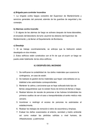 12
a) Brigada para controlar incendios
1. La brigada contra fuegos consistirá del Supervisor de Mantenimiento y
servicios generales del personal, además de los guardias de seguridad y los
conserjes.
b) Alarmas contra incendio
1. Si alguna de las alarmas de fuego se activara después de horas laborables,
el encarado del laboratorio de turno asumirá los deberes del Supervisor de
Mantenimiento y de llamar al Departamento de Bomberos.
c) Desalojo
1. Si se trabaja coordinadamente, se anticipa que la Institución estará
desalojada en dos minutos.
2. Estos edificios están construidos con el fin de que al ocurrir un fuego se
pueda aislar totalmente de los otros edificios.
6.3 DESPUÉS DEL INCENDIO
1. Se notificaran la contabilidad de los daños materiales que ocasiono la
contingencia, en caso de existir.
2. Se realizara la gestión de los materiales que hayan sido dañados en su
totalidad a las autoridades correspondientes.
3. Mantener la calma y cerciorarse que se haya sofocado todo tipo de
llamas asegurándose que no existan focos de reinicio de llamas o fuego.
4. Realizar labores de rescate de personas si las hubiese brindándoles los
primeros auxilios de ser el caso o transportándolas al centro médico más
cercano.
5. Acordonar o restringir el acceso de personas no autorizadas al
establecimiento.
6. Realizar los trabajos de remoción ó retiro de escombros y limpieza.
7. Evaluar los daños ocasionados al entorno, vecindad y medio ambiente
así como evaluar las pérdidas sufridas a nivel humano, de
infraestructuras y patrimonial.
 