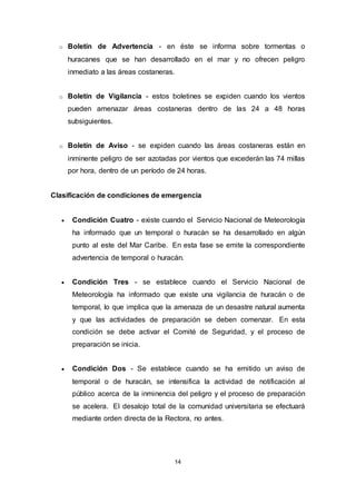 14
o Boletín de Advertencia - en éste se informa sobre tormentas o
huracanes que se han desarrollado en el mar y no ofrecen peligro
inmediato a las áreas costaneras.
o Boletín de Vigilancia - estos boletines se expiden cuando los vientos
pueden amenazar áreas costaneras dentro de las 24 a 48 horas
subsiguientes.
o Boletín de Aviso - se expiden cuando las áreas costaneras están en
inminente peligro de ser azotadas por vientos que excederán las 74 millas
por hora, dentro de un período de 24 horas.
Clasificación de condiciones de emergencia
 Condición Cuatro - existe cuando el Servicio Nacional de Meteorología
ha informado que un temporal o huracán se ha desarrollado en algún
punto al este del Mar Caribe. En esta fase se emite la correspondiente
advertencia de temporal o huracán.
 Condición Tres - se establece cuando el Servicio Nacional de
Meteorología ha informado que existe una vigilancia de huracán o de
temporal, lo que implica que la amenaza de un desastre natural aumenta
y que las actividades de preparación se deben comenzar. En esta
condición se debe activar el Comité de Seguridad, y el proceso de
preparación se inicia.
 Condición Dos - Se establece cuando se ha emitido un aviso de
temporal o de huracán, se intensifica la actividad de notificación al
público acerca de la inminencia del peligro y el proceso de preparación
se acelera. El desalojo total de la comunidad universitaria se efectuará
mediante orden directa de la Rectora, no antes.
 