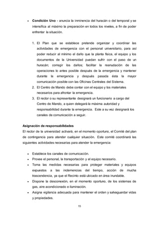 15
 Condición Uno - anuncia la inminencia del huracán o del temporal y se
intensifica al máximo la preparación en todos los niveles, a fin de poder
enfrentar la situación.
1. El Plan que se establece pretende organizar y coordinar las
actividades de emergencia con el personal universitario, para así
poder reducir al mínimo el daño que la planta física, el equipo y los
documentos de la Universidad puedan sufrir con el paso de un
huracán; corregir los daños; facilitar la reanudación de las
operaciones lo antes posible después de la emergencia y mantener
durante la emergencia y después pasada ésta la mayor
comunicación posible con las Oficinas Centrales del Sistema.
2. El Centro de Mando debe contar con el equipo y los materiales
necesarios para afrontar la emergencia.
3. El rector o su representante designará un funcionario a cargo del
Centro de Mando, a quien delegará la máxima autoridad y
responsabilidad durante la emergencia. Este a su vez designará los
canales de comunicación a seguir.
Asignación de responsabilidades
El rector de la universidad activará, en el momento oportuno, el Comité del plan
de contingencia para atender cualquier situación. Este comité coordinará las
siguientes actividades necesarias para atender la emergencia:
 Establece los canales de comunicación.
 Provee el personal, la transportación y el equipo necesario.
 Toma las medidas necesarias para proteger materiales y equipos
expuestos a las inclemencias del tiempo, acción de mucha
trascendencia, ya que el Recinto está ubicado en área inundable.
 Dispone la desconexión, en el momento oportuno, de los sistemas de
gas, aire acondicionado e iluminación.
 Asigna vigilancia adecuada para mantener el orden y salvaguardar vidas
y propiedades.
 