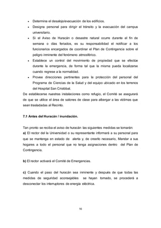 16
 Determina el desalojo/evacuación de los edificios.
 Designa personal para dirigir el tránsito y la evacuación del campus
universitario.
 Si el Aviso de Huracán o desastre natural ocurre durante el fin de
semana o días feriados, es su responsabilidad el notificar a los
funcionarios encargados de coordinar el Plan de Contingencia sobre el
peligro inminente del fenómeno atmosférico.
 Establece un control del movimiento de propiedad que se efectúe
durante la emergencia, de forma tal que la misma pueda localizarse
cuando regrese a la normalidad.
 Provee direcciones pertinentes para la protección del personal del
Programa de Ciencias de la Salud y del equipo ubicado en los terrenos
del Hospital San Cristóbal.
De establecerse nuestras instalaciones como refugio, el Comité se asegurará
de que se utilice el área de salones de clase para albergar a las víctimas que
sean trasladadas al Recinto.
7.1 Antes del Huracán / inundación.
Tan pronto se reciba el aviso de huracán las siguientes medidas se tomarán:
a) El rector del la Universidad o su representante informará a su personal para
que se mantenga en estado de alerta y, de creerlo necesario, Mandar a sus
hogares a todo el personal que no tenga asignaciones dentro del Plan de
Contingencia.
b) El rector activará el Comité de Emergencias.
c) Cuando el paso del huracán sea inminente y después de que todas las
medidas de seguridad aconsejables se hayan tomado, se procederá a
desconectar los interruptores de energía eléctrica.
 