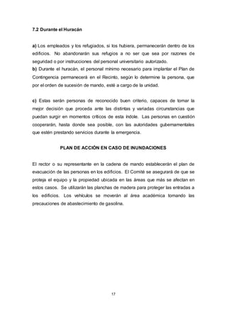 17
7.2 Durante el Huracán
a) Los empleados y los refugiados, si los hubiera, permanecerán dentro de los
edificios. No abandonarán sus refugios a no ser que sea por razones de
seguridad o por instrucciones del personal universitario autorizado.
b) Durante el huracán, el personal mínimo necesario para implantar el Plan de
Contingencia permanecerá en el Recinto, según lo determine la persona, que
por el orden de sucesión de mando, esté a cargo de la unidad.
c) Estas serán personas de reconocido buen criterio, capaces de tomar la
mejor decisión que proceda ante las distintas y variadas circunstancias que
puedan surgir en momentos críticos de esta índole. Las personas en cuestión
cooperarán, hasta donde sea posible, con las autoridades gubernamentales
que estén prestando servicios durante la emergencia.
PLAN DE ACCIÓN EN CASO DE INUNDACIONES
El rector o su representante en la cadena de mando establecerán el plan de
evacuación de las personas en los edificios. El Comité se asegurará de que se
proteja el equipo y la propiedad ubicada en las áreas que más se afectan en
estos casos. Se utilizarán las planchas de madera para proteger las entradas a
los edificios. Los vehículos se moverán al área académica tomando las
precauciones de abastecimiento de gasolina.
 
