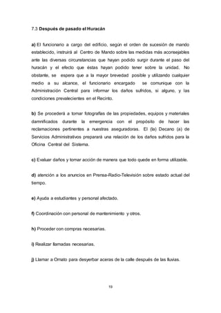 19
7.3 Después de pasado el Huracán
a) El funcionario a cargo del edificio, según el orden de sucesión de mando
establecido, instruirá al Centro de Mando sobre las medidas más aconsejables
ante las diversas circunstancias que hayan podido surgir durante el paso del
huracán y el efecto que éstas hayan podido tener sobre la unidad. No
obstante, se espera que a la mayor brevedad posible y utilizando cualquier
medio a su alcance, el funcionario encargado se comunique con la
Administración Central para informar los daños sufridos, si alguno, y las
condiciones prevalecientes en el Recinto.
b) Se procederá a tomar fotografías de las propiedades, equipos y materiales
damnificados durante la emergencia con el propósito de hacer las
reclamaciones pertinentes a nuestras aseguradoras. El (la) Decano (a) de
Servicios Administrativos preparará una relación de los daños sufridos para la
Oficina Central del Sistema.
c) Evaluar daños y tomar acción de manera que todo quede en forma utilizable.
d) atención a los anuncios en Prensa-Radio-Televisión sobre estado actual del
tiempo.
e) Ayuda a estudiantes y personal afectado.
f) Coordinación con personal de mantenimiento y otros.
h) Proceder con compras necesarias.
i) Realizar llamadas necesarias.
j) Llamar a Ornato para desyerbar aceras de la calle después de las lluvias.
 