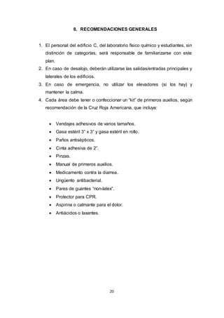 20
8. RECOMENDACIONES GENERALES
1. El personal del edificio C, del laboratorio físico químico y estudiantes, sin
distinción de categorías, será responsable de familiarizarse con este
plan.
2. En caso de desalojo, deberán utilizarse las salidas/entradas principales y
laterales de los edificios.
3. En caso de emergencia, no utilizar los elevadores (si los hay) y
mantener la calma.
4. Cada área debe tener o confeccionar un “kit” de primeros auxilios, según
recomendación de la Cruz Roja Americana, que incluya:
 Vendajes adhesivos de varios tamaños.
 Gasa estéril 3” x 3” y gasa estéril en rollo.
 Paños antisépticos.
 Cinta adhesiva de 2”.
 Pinzas.
 Manual de primeros auxilios.
 Medicamento contra la diarrea.
 Ungüento antibacterial.
 Pares de guantes “non-latex”.
 Protector para CPR.
 Aspirina o calmante para el dolor.
 Antiácidos o laxantes.
 
