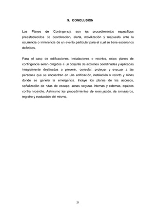 21
9. CONCLUSIÓN
Los Planes de Contingencia son los procedimientos específicos
preestablecidos de coordinación, alerta, movilización y respuesta ante la
ocurrencia o inminencia de un evento particular para el cual se tiene escenarios
definidos.
Para el caso de edificaciones, instalaciones o recintos, estos planes de
contingencia serán dirigidos a un conjunto de acciones coordinadas y aplicadas
integralmente destinadas a prevenir, controlar, proteger y evacuar a las
personas que se encuentran en una edificación, instalación o recinto y zonas
donde se genera la emergencia. Incluye los planos de los accesos,
señalización de rutas de escape, zonas seguras internas y externas, equipos
contra incendio. Asimismo los procedimientos de evacuación, de simulacros,
registro y evaluación del mismo.
 