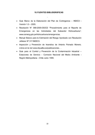 22
10.FUENTES BIBLIOGRÁFICAS
.
 Guía Marco de la Elaboración del Plan de Contingencia – INDECI -
Versión 1.0 – 2005.
 Resolución N° 088-2005-OS/CD “Procedimiento para el Reporte de
Emergencias en las Actividades del Subsector Hidrocarburos”.
www.osinerg.gob.pe/hidrocarburos/emergencias.
 Manual Básico para la Estimación del Riesgo Aprobado con Resolución
Jefatura Nº 317-INDECI.
 Inspección y Prevención de Incendios de Antonio Peinado Moreno.
Libros en la red www.dipualba.es/publicaciones. .
 Guía para el Control y Prevención de la Contaminación Industrial –
Estaciones de Servicio - Comisión Nacional del Medio Ambiente -
Región Metropolitana - Chile Junio 1999.
 