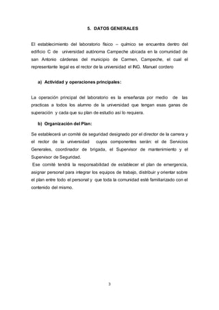 3
5. DATOS GENERALES
El establecimiento del laboratorio físico – químico se encuentra dentro del
edificio C de universidad autónoma Campeche ubicada en la comunidad de
san Antonio cárdenas del municipio de Carmen, Campeche, el cual el
representante legal es el rector de la universidad el ING. Manuel cordero
a) Actividad y operaciones principales:
La operación principal del laboratorio es la enseñanza por medio de las
practicas a todos los alumno de la universidad que tengan esas ganas de
superación y cada que su plan de estudio así lo requiera.
b) Organización del Plan:
Se establecerá un comité de seguridad designado por el director de la carrera y
el rector de la universidad cuyos componentes serán: el de Servicios
Generales, coordinador de brigada, el Supervisor de mantenimiento y el
Supervisor de Seguridad.
Ese comité tendrá la responsabilidad de establecer el plan de emergencia,
asignar personal para integrar los equipos de trabajo, distribuir y orientar sobre
el plan entre todo el personal y que toda la comunidad esté familiarizado con el
contenido del mismo.
 