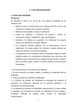 4
6. PLAN CONTRAINCENDIO
6.1ANTES DEL INCENDIO:
Simulacros:
Se efectuará al menos una vez al año. Los objetivos principales de los
simulacros son:
 Detectar errores u omisión tanto en el contenido del Plan como en las
actuaciones a realizar para su puesta en práctica.
 Habituar a los ocupantes a evacuar la edificación.
 Prueba de idoneidad y suficiencia de equipos y medios de
comunicación, alarma, señalización, luces de emergencia,
 Estimación de tiempos de evacuación, de intervención de equipos
propios y de intervención de ayudas externas.
 Los simulacros deberán realizarse con el conocimiento y con la
colaboración del cuerpo general de bomberos y ayudas externas que
tengan que intervenir en caso de emergencia.
 La preparación de los simulacros debe ser exhaustiva, dejando el menor
resquicio posible a la improvisación, previniendo todo, entre otros, los
problemas que la interrupción de la actividad aunque sea por un espacio
corto de tiempo, pueda ocasionar. Se debe disponer de personal para
cronometraje.
1. No se puede fumar en los predios de la institución.
2. En todo momento, las puertas, pasillos y escaleras se mantendrán libre de
obstáculos.
3. Todas las salidas se mantendrán identificadas.
4. La Oficina del Director de Facilidades se encargará de coordinar la
reparación de deficiencias eléctricas por el personal autorizado o la
contratación de Perito Electricista.
5. Los extintores de incendio se mantendrán inspeccionados y en áreas visibles
y accesibles. Las mangueras de incendio se mantendrán en áreas visibles y
accesibles. Sistemas de alarmas contra incendio se mantendrán
inspeccionados.
 