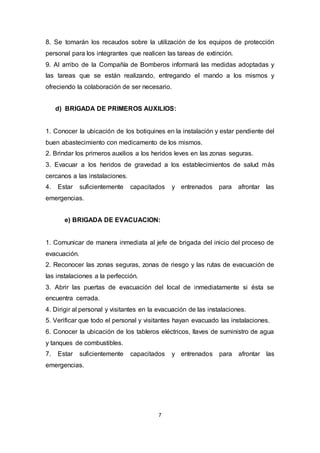 7
8. Se tomarán los recaudos sobre la utilización de los equipos de protección
personal para los integrantes que realicen las tareas de extinción.
9. Al arribo de la Compañía de Bomberos informará las medidas adoptadas y
las tareas que se están realizando, entregando el mando a los mismos y
ofreciendo la colaboración de ser necesario.
d) BRIGADA DE PRIMEROS AUXILIOS:
1. Conocer la ubicación de los botiquines en la instalación y estar pendiente del
buen abastecimiento con medicamento de los mismos.
2. Brindar los primeros auxilios a los heridos leves en las zonas seguras.
3. Evacuar a los heridos de gravedad a los establecimientos de salud más
cercanos a las instalaciones.
4. Estar suficientemente capacitados y entrenados para afrontar las
emergencias.
e) BRIGADA DE EVACUACION:
1. Comunicar de manera inmediata al jefe de brigada del inicio del proceso de
evacuación.
2. Reconocer las zonas seguras, zonas de riesgo y las rutas de evacuación de
las instalaciones a la perfección.
3. Abrir las puertas de evacuación del local de inmediatamente si ésta se
encuentra cerrada.
4. Dirigir al personal y visitantes en la evacuación de las instalaciones.
5. Verificar que todo el personal y visitantes hayan evacuado las instalaciones.
6. Conocer la ubicación de los tableros eléctricos, llaves de suministro de agua
y tanques de combustibles.
7. Estar suficientemente capacitados y entrenados para afrontar las
emergencias.
 