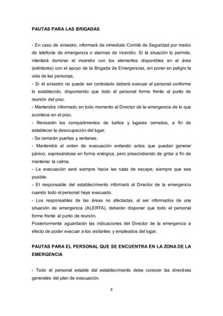 8
PAUTAS PARA LAS BRIGADAS
- En caso de siniestro, informará de inmediato Comité de Seguridad por medio
de telefonía de emergencia o alarmas de incendio. Si la situación lo permite,
intentará dominar el incendio con los elementos disponibles en el área
(extintores) con el apoyo de la Brigada de Emergencias, sin poner en peligro la
vida de las personas.
- Si el siniestro no puede ser controlado deberá evacuar al personal conforme
lo establecido, disponiendo que todo el personal forme frente al punto de
reunión del piso.
- Mantendrá informado en todo momento al Director de la emergencia de lo que
acontece en el piso.
- Revisarán los compartimentos de baños y lugares cerrados, a fin de
establecer la desocupación del lugar.
- Se cerrarán puertas y ventanas.
- Mantendrá el orden de evacuación evitando actos que puedan generar
pánico, expresándose en forma enérgica, pero prescindiendo de gritar a fin de
mantener la calma.
- La evacuación será siempre hacia las rutas de escape, siempre que sea
posible.
- El responsable del establecimiento informará al Director de la emergencia
cuando todo el personal haya evacuado.
- Los responsables de las áreas no afectadas, al ser informados de una
situación de emergencia (ALERTA), deberán disponer que todo el personal
forme frente al punto de reunión.
Posteriormente aguardarán las indicaciones del Director de la emergencia a
efecto de poder evacuar a los visitantes y empleados del lugar.
PAUTAS PARA EL PERSONAL QUE SE ENCUENTRA EN LA ZONA DE LA
EMERGENCIA
- Todo el personal estable del establecimiento debe conocer las directivas
generales del plan de evacuación.
 